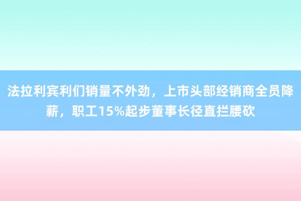 法拉利宾利们销量不外劲，上市头部经销商全员降薪，职工15%起步董事长径直拦腰砍