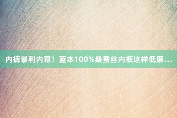 内裤暴利内幕！蓝本100%桑蚕丝内裤这样低廉…