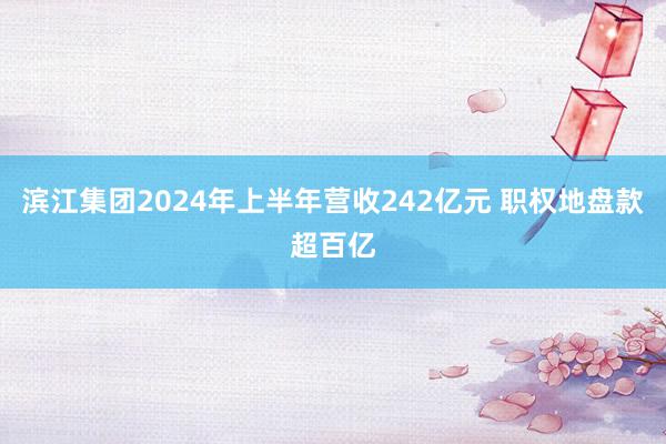 滨江集团2024年上半年营收242亿元 职权地盘款超百亿