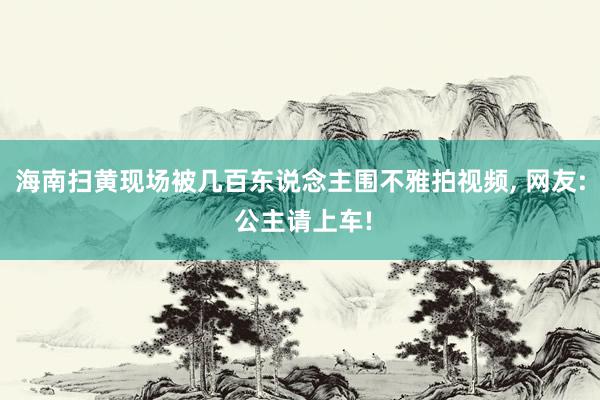 海南扫黄现场被几百东说念主围不雅拍视频, 网友: 公主请上车!