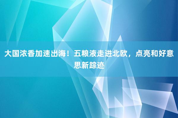 大国浓香加速出海！五粮液走进北欧，点亮和好意思新踪迹