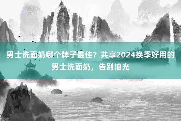 男士洗面奶哪个牌子最佳？共享2024换季好用的男士洗面奶，告别油光