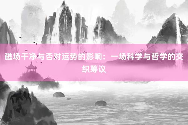 磁场干净与否对运势的影响：一场科学与哲学的交织筹议