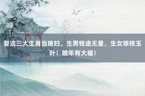 娶这三大生肖当媳妇，生男钱途无量，生女琼枝玉叶！晚年有大福！