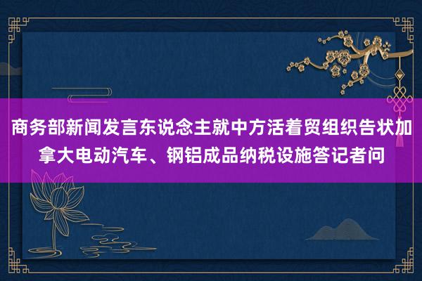 商务部新闻发言东说念主就中方活着贸组织告状加拿大电动汽车、钢铝成品纳税设施答记者问