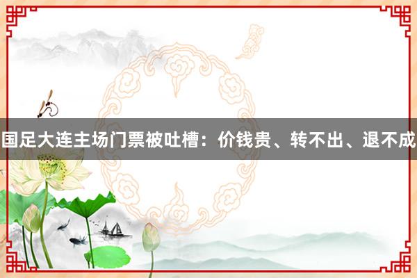 国足大连主场门票被吐槽：价钱贵、转不出、退不成