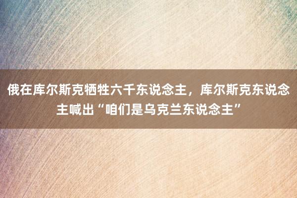 俄在库尔斯克牺牲六千东说念主，库尔斯克东说念主喊出“咱们是乌克兰东说念主”