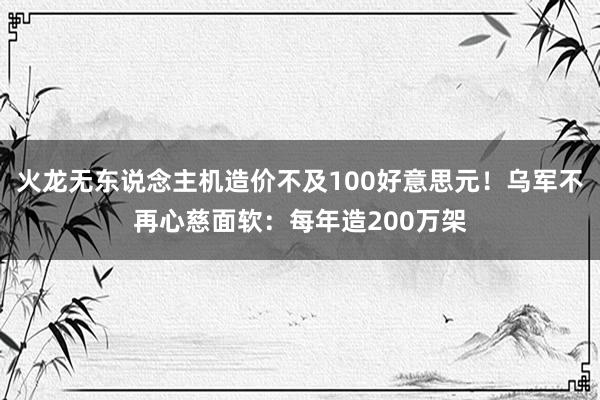 火龙无东说念主机造价不及100好意思元！乌军不再心慈面软：每年造200万架