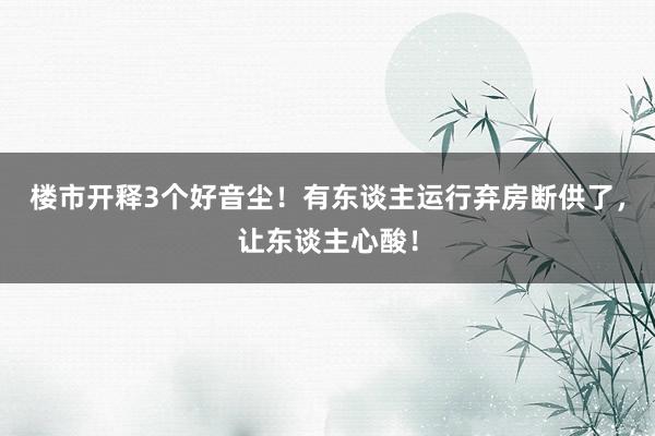 楼市开释3个好音尘！有东谈主运行弃房断供了，让东谈主心酸！