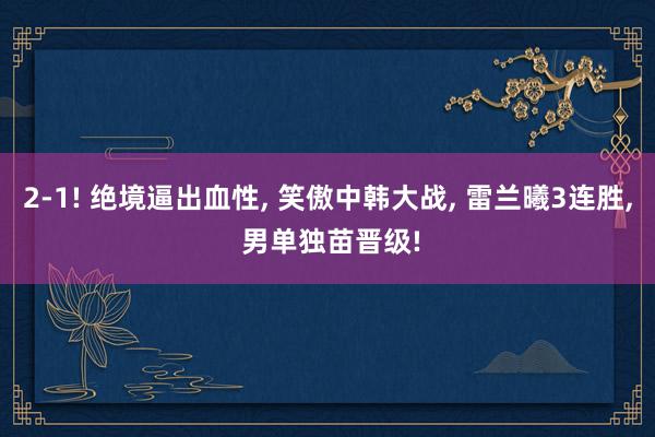 2-1! 绝境逼出血性, 笑傲中韩大战, 雷兰曦3连胜, 男单独苗晋级!