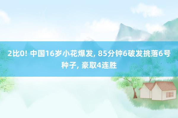 2比0! 中国16岁小花爆发, 85分钟6破发挑落6号种子, 豪取4连胜