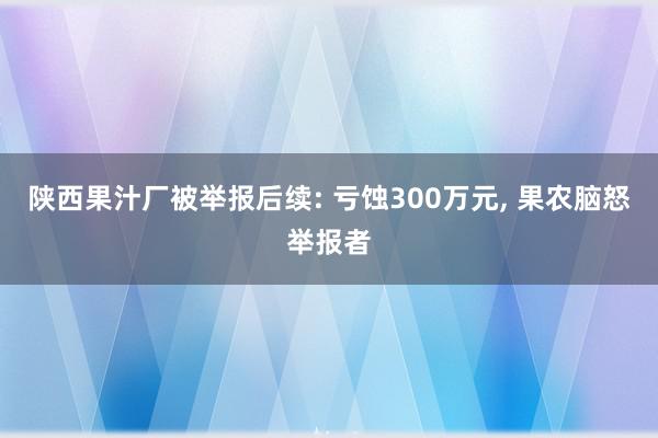 陕西果汁厂被举报后续: 亏蚀300万元, 果农脑怒举报者