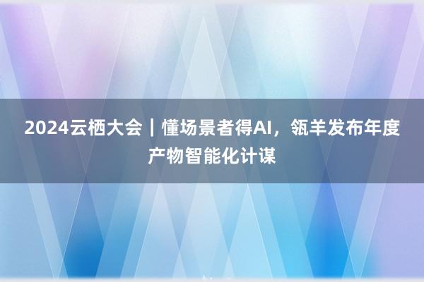 2024云栖大会｜懂场景者得AI，瓴羊发布年度产物智能化计谋