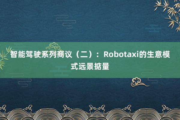 智能驾驶系列商议（二）：Robotaxi的生意模式远景掂量