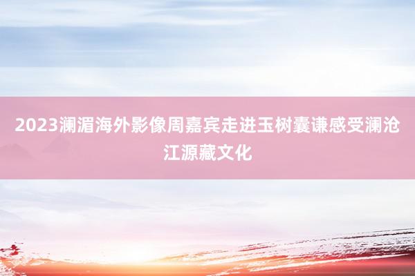 2023澜湄海外影像周嘉宾走进玉树囊谦感受澜沧江源藏文化