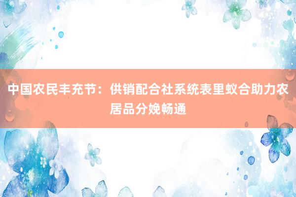 中国农民丰充节：供销配合社系统表里蚁合助力农居品分娩畅通