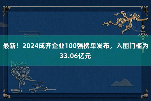 最新！2024成齐企业100强榜单发布，入围门槛为33.06亿元