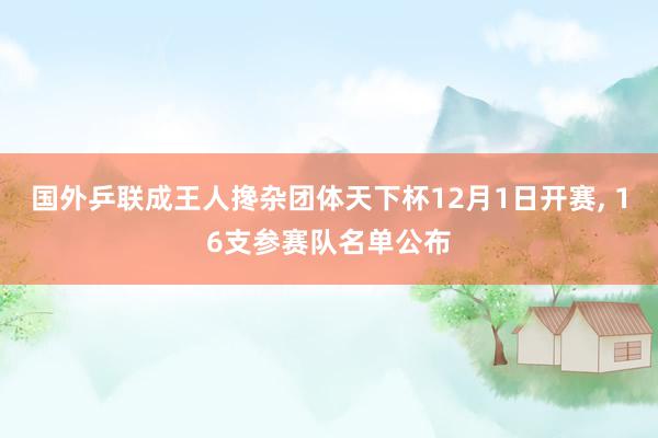 国外乒联成王人搀杂团体天下杯12月1日开赛, 16支参赛队名单公布