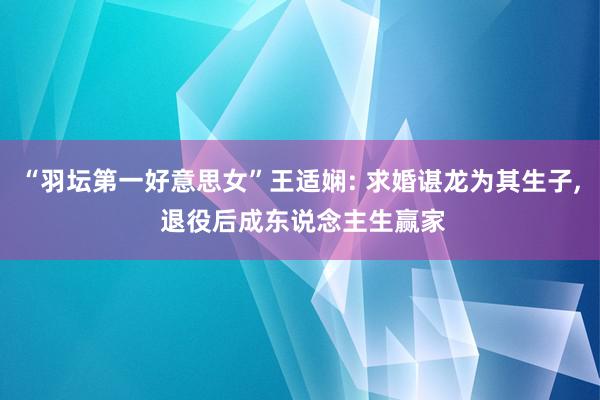 “羽坛第一好意思女”王适娴: 求婚谌龙为其生子, 退役后成东说念主生赢家