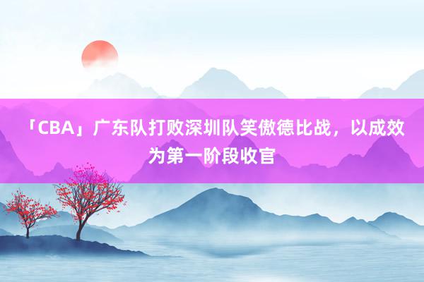 「CBA」广东队打败深圳队笑傲德比战，以成效为第一阶段收官