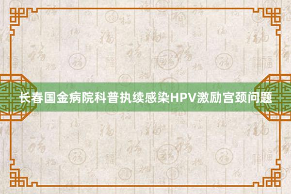 长春国金病院科普执续感染HPV激励宫颈问题