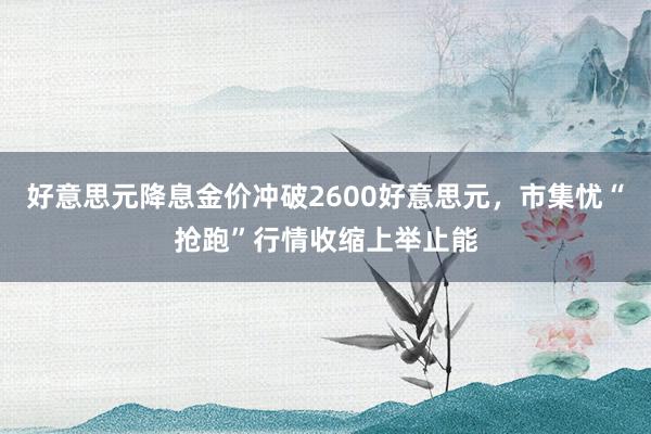 好意思元降息金价冲破2600好意思元，市集忧“抢跑”行情收缩上举止能