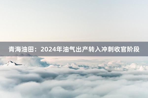 青海油田：2024年油气出产转入冲刺收官阶段